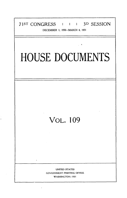 handle is hein.usccsset/usconset34733 and id is 1 raw text is: 







71ST CONGRESS    :  :  :  3D SESSION

         DECEMBER 1, 1930-MARCH 4, 1931


HOUSE DOCUMENTS


VOL. 109


    UNITED STATES
GOVERNMENT PRINTING OFFICE
   WASHINGTON: 1931


