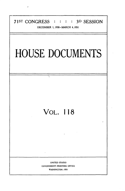 handle is hein.usccsset/usconset34738 and id is 1 raw text is: 






71ST CONGRESS    :  : :  : 3D SESSION

          DECEMBER 1. 1930-MARCH 4. 1931


HOUSE DOCUMENTS


VOL. 11 8


    UNITED STATES
GOVERNMENT PRINTING OFFICE
   WASHINGTON: 1931


