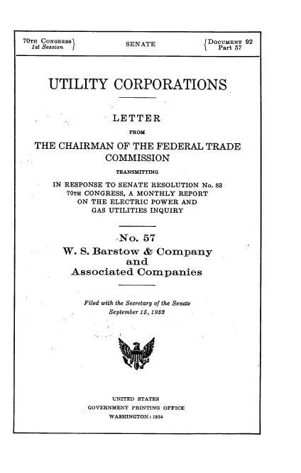 handle is hein.usccsset/usconset34753 and id is 1 raw text is: 



70TH CONGRESS        SENATE          DOCUMENT 92
  1st Session f      S  A              Part 57




     UTILITY CORPORATIONS



                  LETTER
                     FROM

  THE  CHAIRMAN OF THE FEDERAL TRADE
                 COMMISSION


             TRANSMITTING

IN RESPONSE TO SENATE RESOLUTION No. 83
   70TH CONGRESS, A MONTHLY REPORT
     ON THE ELECTRIC POWER AND
        GAS UTILITIES INQUIRY



             No.  57

  W.  S. Barstow  &  Company
               and
    Associated   Companies



      Filed with the Secretary of the Senate
           September 15, 1933










           UNITED STATES
       GOVERNMENT PRINTING OFFICE
           WASHINGTON: 1984


