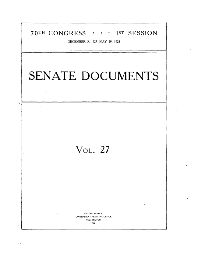 handle is hein.usccsset/usconset34755 and id is 1 raw text is: 










70TH  CONGRESS : : : 1ST SESSION

            DECEMBER 5, 1927-MAY 29, 1928












SENATE DOCUMENTS
























               VOL. 27




















                  UNITED STATES
               GOVERNMENT PRINTING OFFICE
                  WASHINGTON
                    1927


