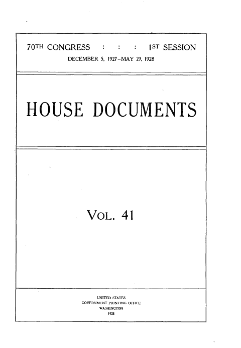 handle is hein.usccsset/usconset34767 and id is 1 raw text is: 







70TH CONGRESS               1 ST SESSION

         DECEMBER 5, 1927-MAY 29, 1928


HOUSE DOCUMENTS


VOL. 41















    UNITED STATES
GOVERNMENT PRINTING OFFICE
    WASHINGTON
      1928


