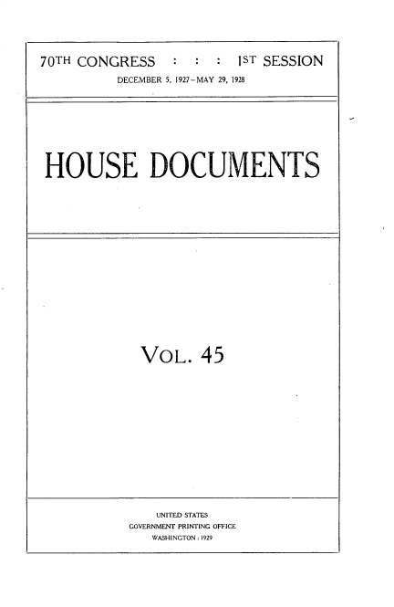 handle is hein.usccsset/usconset34771 and id is 1 raw text is: 





70TH CONGRESS     :  :  :  1ST SESSION

          DECEMBER 5, 1927-MAY 29, 1928


HOUSE DOCUMENTS


VOL. 45


    UNITED STATES
GOVERNMENT PRINTING OFFICE
   WASHINGTON: 1929



