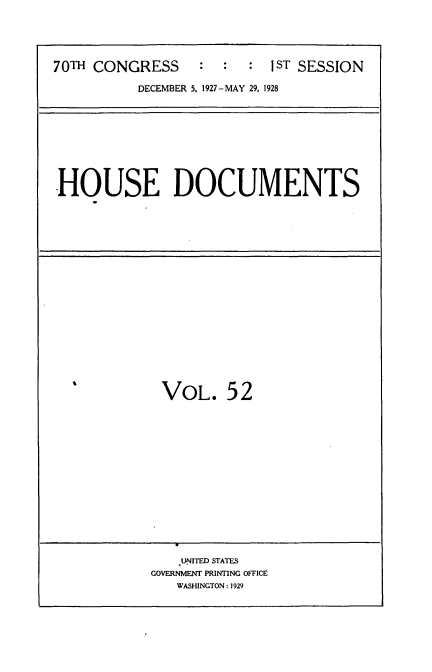handle is hein.usccsset/usconset34778 and id is 1 raw text is: 






70TH CONGRESS     :  :  :  1ST SESSION

          DECEMBER 5. 1927-MAY 29, 1928


HOUSE DOCUMENTS


s


VOL. 52


    .UNITED STATES
GOVERNMENT PRINTING OFFICE
   WASHINGTON: 1929


