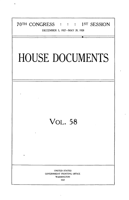handle is hein.usccsset/usconset34782 and id is 1 raw text is: 








70TH CONGRESS     :  :  :  1ST SESSION

          DECEMBER 5, 1927-MAY 29, 1928


HOUSE DOCUMENTS


VOL. 58


    UNITED STATES
GOVERNMENT PRINTING OFFICE
    WASHINGTON
       1927


