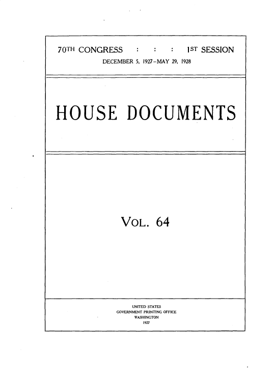handle is hein.usccsset/usconset34787 and id is 1 raw text is: 






70TH CONGRESS                1 ST SESSION

          DECEMBER 5, 1927-MAY 29, 1928


HOUSE DOCUMENTS


VOL.


64


   UNITED STATES
GOVERNMENT PRINTING OFFICE
    WASHINGTON
      1927


