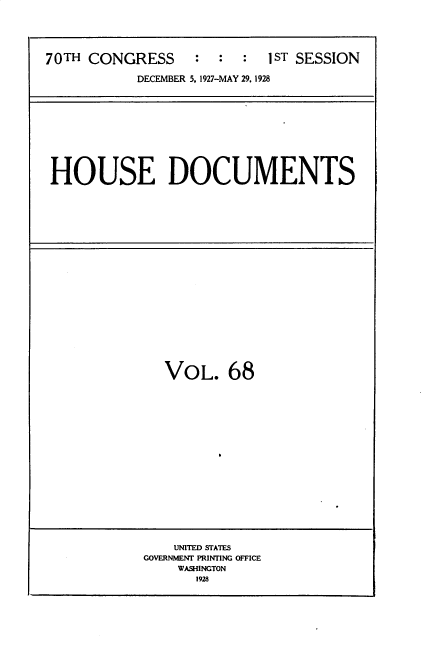 handle is hein.usccsset/usconset34790 and id is 1 raw text is: 





70TH CONGRESS     :  :  :  1ST SESSION

           DECEMBER 5, 1927-MAY 29. 1928


HOUSE DOCUMENTS


VOL. 68


    UNITED STATES
GOVERNIET PRINTING OFFICE
    WASHINGTON
      1928


