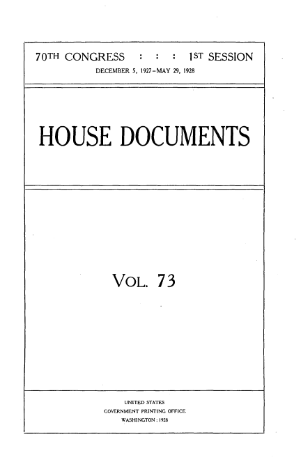 handle is hein.usccsset/usconset34795 and id is 1 raw text is: 






70TH CONGRESS      :  :  :  1ST SESSION

           DECEMBER 5, 1927-MAY 29, 1928


HOUSE DOCUMENTS


VOL. 7 3


    UNITED STATES
GOVERNMENT PRINTING OFFICE
   WASHINGTON : 1928


