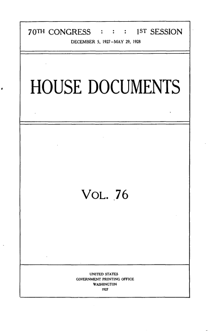 handle is hein.usccsset/usconset34798 and id is 1 raw text is: 






70TH CONGRESS     :  :  :  1ST SESSION

           DECEMBER 5, 1927-MAY 29, 1928


HOUSE DOCUMENTS


VOL. 76


   UNITED STATES
GOVERNMENT PRINTING OFFICE
    WASHINGTON
      1927



