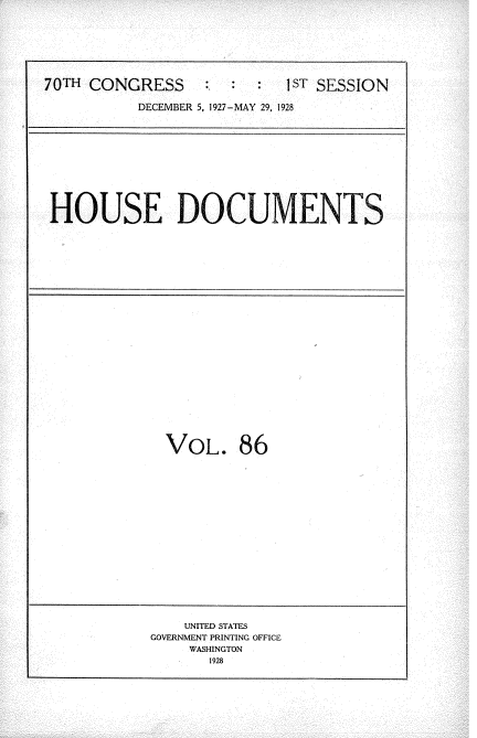handle is hein.usccsset/usconset34803 and id is 1 raw text is: 







70TH CONGRESS        :  :  1sT SESSION

          DECEMBER 5, 1927-MAY 29, 1928


HOUSE DOCUMENTS


VOL. 86


    UNITED STATES
GOVERNMENT PRINTING OFFICE
    WASHINGTON
       1928


