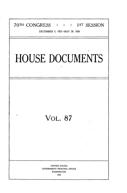 handle is hein.usccsset/usconset34804 and id is 1 raw text is: 








70TH CONGRESS     :  :  :  IST SESSION

           DECEMBER 5, 1927-MAY 29, 1928


HOUSE DOCUMENTS


VOL. 87


    UNITED STATES
GOVERNMENT PRINTING OFFICE
    WASHINGTON
      1927


