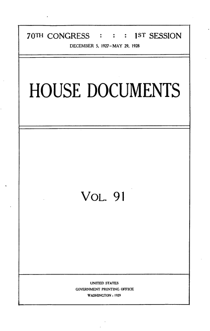 handle is hein.usccsset/usconset34808 and id is 1 raw text is: 





70TH CONGRESS : : : 1 ST SESSION
           DECEMBER 5, 1927-MAY 29, 1928


HOUSE DOCUMENTS


VOL. 91


    UNITED STATES
GOVERNMENT PRINTING OFFICE
   WASHINGTON: 1929


