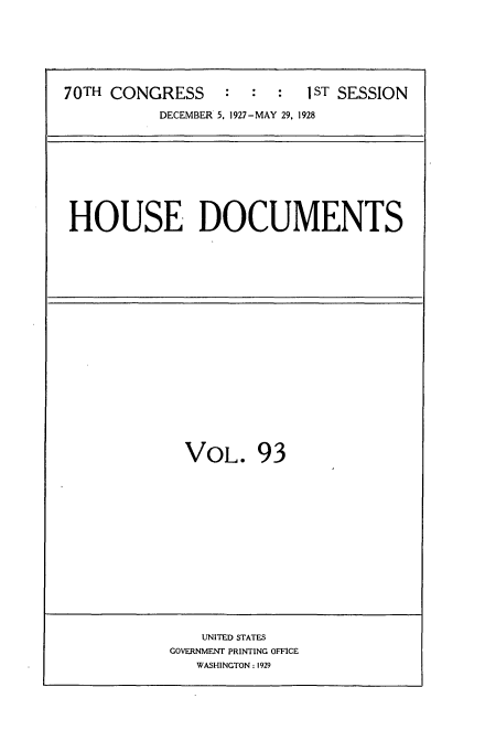 handle is hein.usccsset/usconset34810 and id is 1 raw text is: 







70TH CONGRESS     :  :  :  1ST SESSION

           DECEMBER 5. 1927-MAY 29, 1928


HOUSE DOCUMENTS


VOL. 93


    UNITED STATES
GOVERNMENT PRINTING OFFICE
   WASHINGTON: 1929


