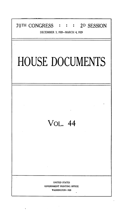 handle is hein.usccsset/usconset34828 and id is 1 raw text is: 






70TH CONGRESS : : : 2D SESSION

          DECEMBER 3, 1928- MARCH 4, 1929


HOUSE DOCUMENTS


VOL. 44


    UNITED STATES
GOVERNMENT PRINTING OFFICE
   WASHINGTON: 1929


