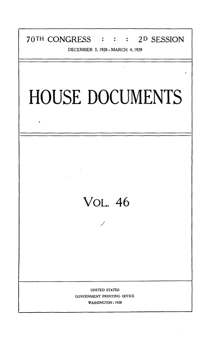 handle is hein.usccsset/usconset34830 and id is 1 raw text is: 






70TH CONGRESS     :  :  :  2D SESSION

          DECEMBER 3, 1928-MARCH 4, 1929


HOUSE DOCUMENTS


VOL. 46


    UNITED STATES
GOVERNMENT PRINTING OFFICE
   WASHINGTON: 1928


