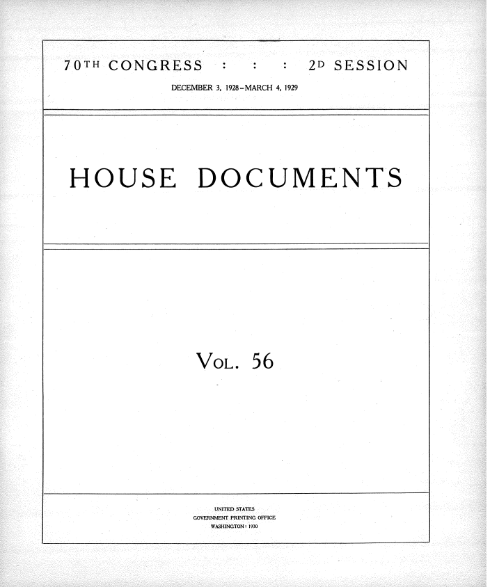 handle is hein.usccsset/usconset34833 and id is 1 raw text is: 





70TH  CONGRESS                  2D SESSION

              DECEMBER 3, 1928- MARCH 4, 1929










 HOUSE DOCUMENTS



















                 VOL.   56















                   UNITED STATES
                 GOVERNMENT PRINTING OFFICE
                   WASHINGTON: 1930


