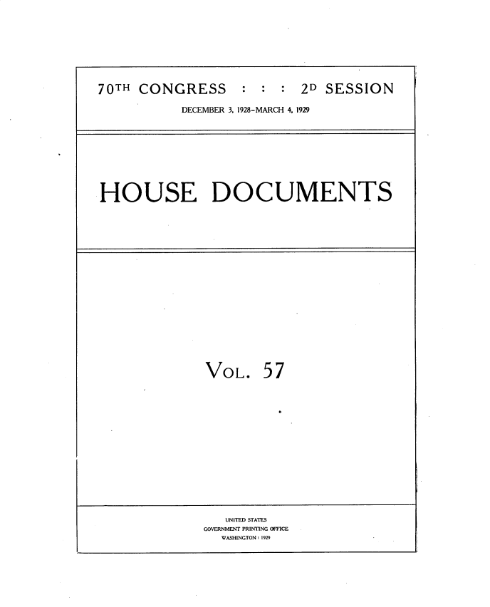 handle is hein.usccsset/usconset34834 and id is 1 raw text is: 









70TH  CONGRESS : : : 2D SESSION

           DECEMBER 3, 1928-MARCH 4, 1929









HOUSE DOCUMENTS



















               VOL. 57
















                 UNITED STATES
              GOVERNMENT PRINTING OFFICE
                 WASHINGTON: 1929


