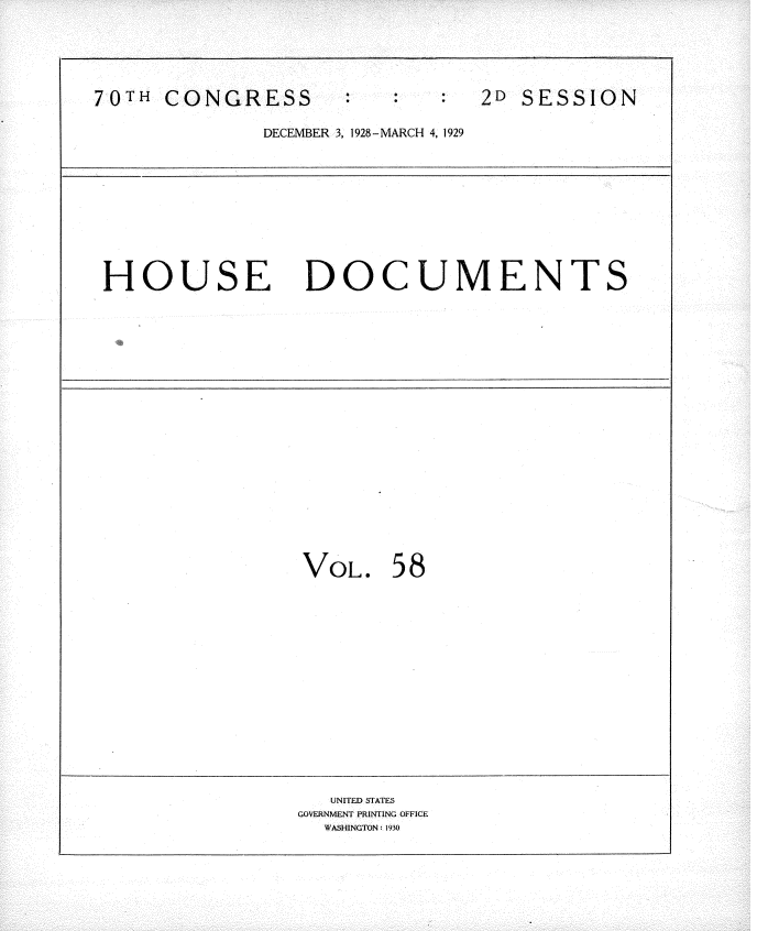 handle is hein.usccsset/usconset34835 and id is 1 raw text is: 





70TH  CONGRESS                  2D SESSION

              DECEMBER 3, 1928 - MARCH 4, 1929










 HOUSE DOCUMENTS


VoL.   58


   UNITED STATES
GOVERNMENT PRINTING OFFICE
  WASHINGTON: 1930


