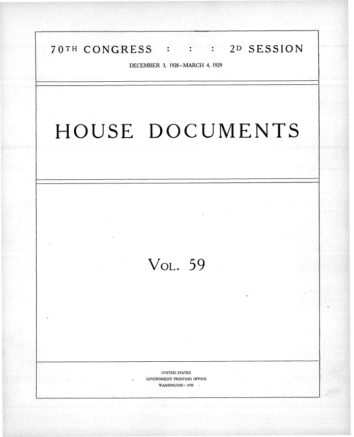 handle is hein.usccsset/usconset34836 and id is 1 raw text is: 






70TH  CONGRESS                 2D  SESSION

              DECEMBER 3, 1928-MARCH 4, 1929










 HOUSE DOCUMENTS




















                 VOL.   59
















                   UNITED STATES
                 GOVERNMENT PRINTING OFFICE
                   WASHINGTON: 1930


