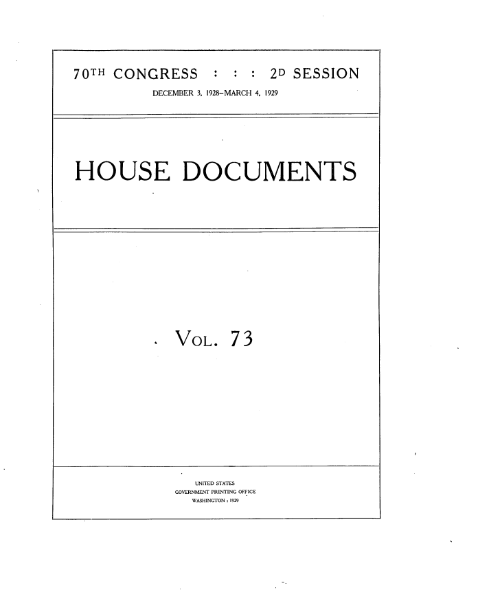 handle is hein.usccsset/usconset34838 and id is 1 raw text is: 







70TH  CONGRESS : : : 2D SESSION

           DECEMBER 3, 1928-MARCH 4, 1929









HOUSE DOCUMENTS


















            . VOL. 7 3















                 UNITED STATES
              GOVERNMENT PRINTING OFFICE
                 WASHINGTON : 1929



