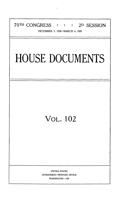 handle is hein.usccsset/usconset34842 and id is 1 raw text is: 







70TH CONGRESS : : : 2D SESSION

          DECEMBER 3, 1928-MARCH 4, 1929


HOUSE DOCUMENTS


VOL. 102


    UNITED STATES
GOVERNMENT PRINTING OFFICE
   WASHINGTON: 1928


