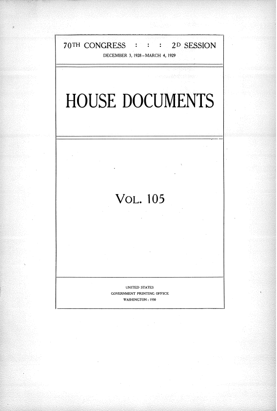 handle is hein.usccsset/usconset34845 and id is 1 raw text is: 





70TH CONGRESS :            2D SESSION
          DECEMBER 3, 1928-MARCH 4, 1929






 HOUSE DOCUMENTS


VOL.


105


    UNITED STATES
GOVERNMENT PRINTING OFFICE
   WASHINGTON: 1930


