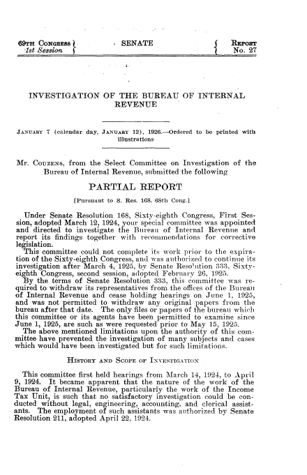handle is hein.usccsset/usconset34852 and id is 1 raw text is: 



69TH   CONGRESS.            SENATE                       REPORT
   -1st Session                                           No. 27




   INVESTIGATION OF THE BUREAU OF INTERNAL
                           REVENUE


 JANUARY 7 (calendar day, JANUARY 12), 1926.-Ordered to be printed with
                           illustrations


 Mr. COuZENs, from  the Select Committee on  Investigation of the
        Bureau of Internal Revenue, submitted the following

                    PARTIAL REPORT
                [Pursuant to S. Res. 168. 68th Cong.]

   Under  Senate Resolution 168, Sixty-eighth Congress, First Ses-
 sion, adopted March 12, 1924, your special committee was appointed
 and directed to investigate the Bureau of Internal Revenue and
 report its findings together with recommendations for corrective
 legislation.
   This committee could not complete its work prior to the expira-
 tion of the Sixty-eighth Congress, and was authorized to continue its
 investigation after March 4, 1925, by Senate Resolution 333, Sixty-
 eighth Congress, second session, adopted February 26, 1925.
 By   the terms of Senate Resolution 333, this committee was re-
 quired to withdraw its representatives from the offices of the Bureau
 of Internal Revenue and cease holding hearings on June 1, 1925,
 and was not permitted to withdraw any  original papers from the
 bureau after that date. The only files or papers of the bureau which
 this committee or its agents have been permitted to examine since
 June 1, 1925, are such as were requested prior to May 15, 1925.
 The   above mentioned limitations upon the authority of this coin-
 mittee have prevented the investigation of many subjects and cases
 which would have been investigated but for such limitations.

              HIsTORY AND  SCOPE OF INVESTIGATION

  This committee first held hearings from March 14, 1924, to April
9, 1924. It became  apparent that the nature of the work of the
Bureau  of Internal Revenue, particularly the work of the Income
Tax  Unit, is such that no satisfactory investigation could be con-
ducted without legal, engineering, accounting, and clerical assist-
ants. The  employment of such assistants was authorized by Senate
Resolution 211, adopted April 22, 1924.


