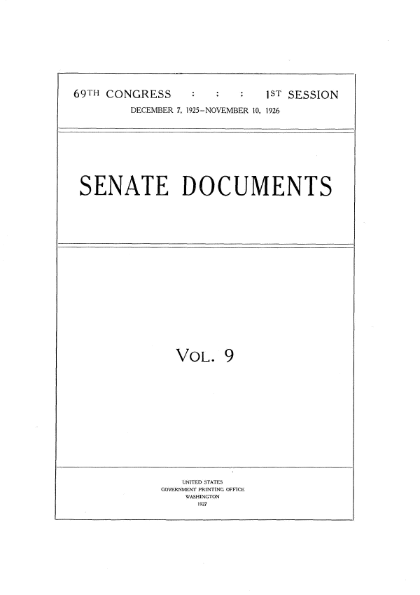 handle is hein.usccsset/usconset34857 and id is 1 raw text is: 











69TH CONGRESS      :ST SESSION

         DECEMBER 7, 1925-NOVEMBER 10, 1926











 SENATE DOCUMENTS























                VOL. 9
















                UNITED STATES
              GOVERNMENT PRINTING OFFICE
                  WASHINGTON
                    1927


