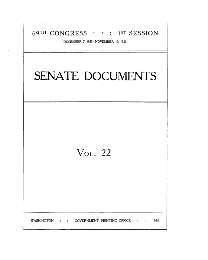 handle is hein.usccsset/usconset34859 and id is 1 raw text is: 



69TH CONGRESS     : : :  1ST SESSION
         DECEMBER 7, 1925- NOVEMBER 10, 1926


SENATE DOCUMENTS


             VOL. 22









WASHINGTON   GOVERNMENT PRINTING OFFICE 1925


