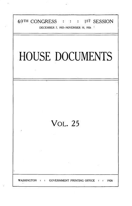 handle is hein.usccsset/usconset34861 and id is 1 raw text is: 

69TH CONGRESS    : :  :  1ST SESSION
        DECEMBER 7, 1925-NOVEMBER 10, 1926


HOUSE DOCUMENTS


VOL.


25


WASHINGTON     GOVERNMENT PRINTING OFFICE   1926



