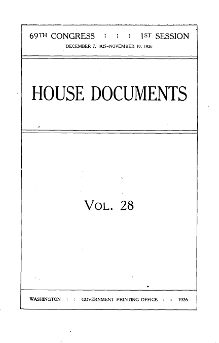 handle is hein.usccsset/usconset34863 and id is 1 raw text is: 


69TH CONGRESS         : 1ST SESSION
        DECEMBER 7, 1925-NOVEMBER 10, 1926


HOUSE DOCUMENTS


VOL. 28


WASHINGTON : : GOVERNMENT PRINTING OFFICE : : 1926


