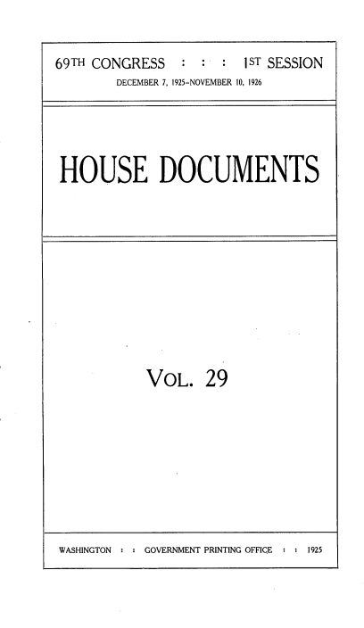 handle is hein.usccsset/usconset34864 and id is 1 raw text is: 


69TH CONGRESS    : :  :  iST SESSION
        DECEMBER 7, 1925-NOVEMBER 10, 1926


HOUSE DOCUMENTS


VOL. 29


WASHINGTON   : : GOVERNMENT PRINTING OFFICE    : : 1925


