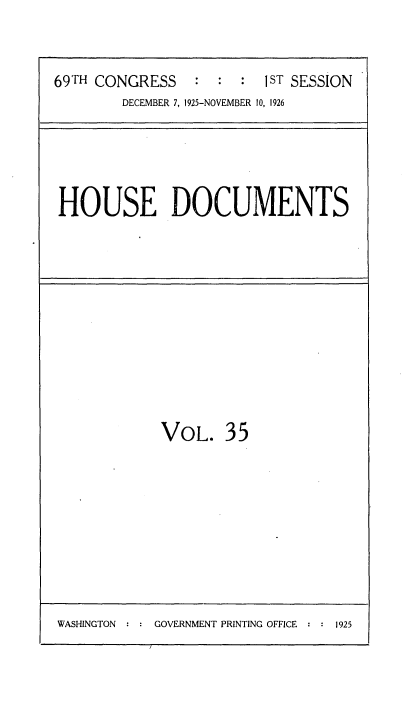 handle is hein.usccsset/usconset34870 and id is 1 raw text is: 


69TH CONGRESS        :   1ST SESSION
        DECEMBER 7, 1925-NOVEMBER 10, 1926


HOUSE DOCUMENTS


VOL. 35


WASHINGTON : : GOVERNMENT PRINTING OFFICE : : 1925


