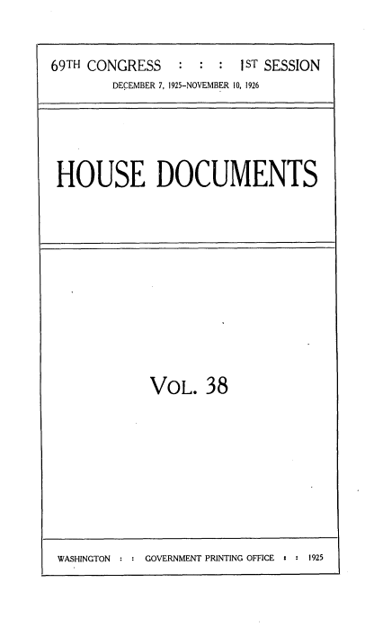 handle is hein.usccsset/usconset34872 and id is 1 raw text is: 


69TH CONGRESS    : :  :  ST SESSION
        DECEMBER 7, 1925-NOVEMBER 10, 1926


HOUSE DOCUMENTS


VOL. 38


WASHINGTON     GOVERNMENT PRINTING OFFICE 2  1925


