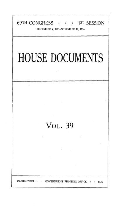 handle is hein.usccsset/usconset34873 and id is 1 raw text is: 


69TH CONGRESS    : :  :  1 ST SESSION
        DECEMBER 7, 1925-NOVEMBER 10, 1926


HOUSE DOCUMENTS


VOL. 39


WASHINGTON  : : GOVERNMENT PRINTING OFFICE : : 1926


