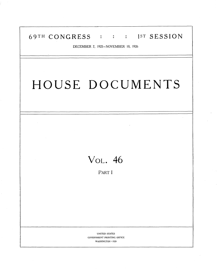 handle is hein.usccsset/usconset34880 and id is 1 raw text is: 






69TH CONGRESS        :ST SESSION

             DECEMBER 7, 1925-NOVEMBER 10, 1926


HOUSE DOCUMENTS


VOL. 46

   PART I












   UNITED STATES
GOVERNMENT PRINTING OFFICE
  WASHINGTON: 1929


