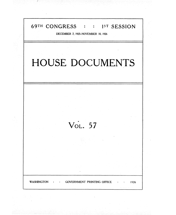 handle is hein.usccsset/usconset34891 and id is 1 raw text is: 

69TH CONGRESS     :  :  1ST SESSION
         DECEMBER 7, 1925-NOVEMBER 10, 1926


HOUSE DOCUMENTS


VOL.


57


WASHINGTON : GOVERNMENT PRINTING OFFICE 1926


