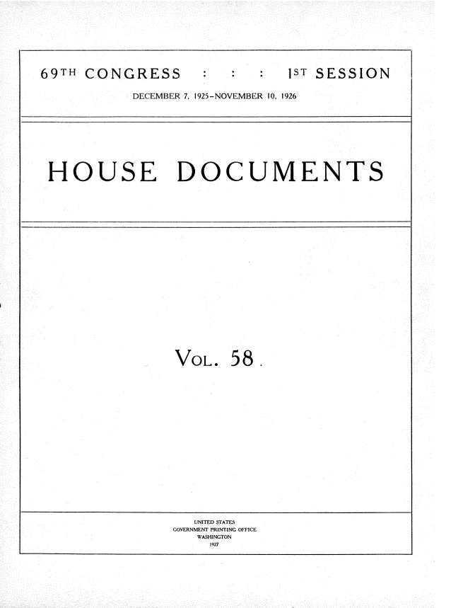 handle is hein.usccsset/usconset34892 and id is 1 raw text is: 









69TH CONGRESS                   1ST SESSION


            DECEMBER 7, 1925-NOVEMBER 10, 1926










 HOUSE DOCUMENTS

























                 VOL. 58.





















                    UNITED STATES
                 GOVERNMENT PRINTING OFFICE
                    WASHINGTON
                      1927


