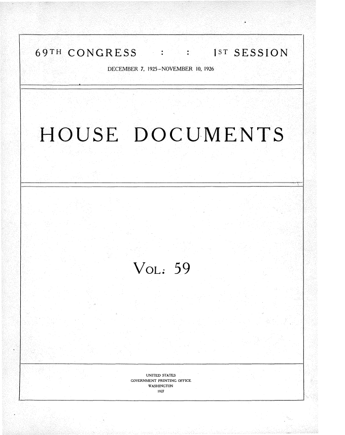 handle is hein.usccsset/usconset34893 and id is 1 raw text is: 









69TH CONGRESS                   1ST SESSION


             DECEMBER 7, 1925-NOVEMBER 10, 1926













 HOUSE DOCUMENTS

























                  VoL. 59



















                    UNITED STATES
                 GOVERNMENT PRINTING OFFICE
                    WASHINGTON
                      1927



