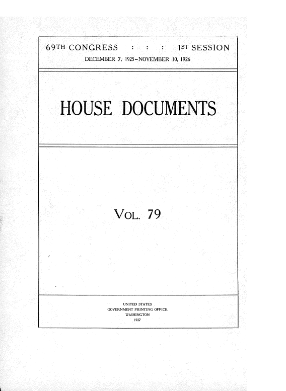 handle is hein.usccsset/usconset34904 and id is 1 raw text is: 







69TH CONGRESS                  1ST SESSION

         DECEMBER 7, 1925-NOVEMBER 10, 1926


HOUSE DOCUMENTS


VOL. 79


    UNITED STATES
GOVERNMENT PRINTING OFFICE
    WASHINGTON
      1927


