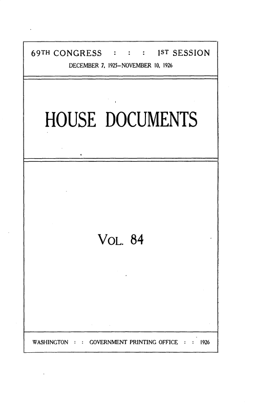handle is hein.usccsset/usconset34908 and id is 1 raw text is: 




69TH CONGRESS    :  :  :  1ST SESSION
        DECEMBER 7, 1925-NOVEMBER 10, 1926





   HOUSE DOCUMENTS












              VOL.   84


WASHINGTON  GOVERNMENT PRINTING OFFICE   1926


