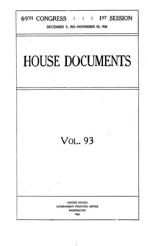 handle is hein.usccsset/usconset34915 and id is 1 raw text is: 



69TH CONGRESS : : : 1ST SESSION

         DECEMBER 7, 1925-NOVEMBER 10. 1926


HOUSE DOCUMENTS


VOL. 93


    UNITED STATES
GOVERNMENT PRINTING OFFICE
    WASHINGTON
       1926



