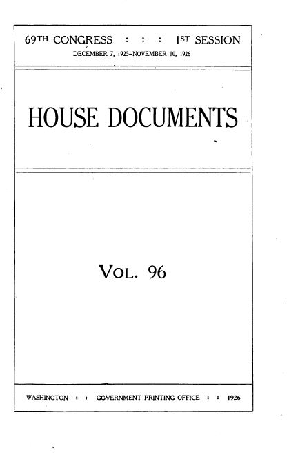 handle is hein.usccsset/usconset34917 and id is 1 raw text is: 


69TH CONGRESS      :  :  1ST SESSION
          D
        DECEMBER 7. 1925-NOVEMBER 10. 1926


HOUSE DOCUMENTS


VOL. 96


WASHINGTON     GOVERNMENT PRINTING OFFICE  1926


