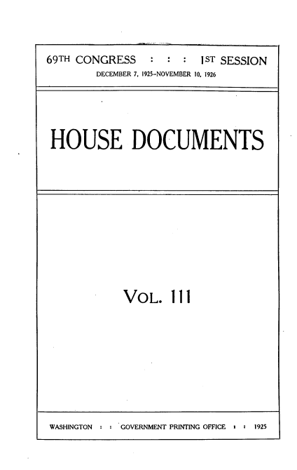 handle is hein.usccsset/usconset34918 and id is 1 raw text is: 




69TH CONGRESS    : :  :  I ST SESSION
        DECEMBER 7, 1925-NOVEMBER 10, 1926


HOUSE DOCUMENTS


VOL. Ill


WASHINGTON : : GOVERNMENT PRINTING OFFICE  92


1925



