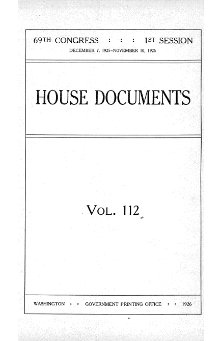 handle is hein.usccsset/usconset34919 and id is 1 raw text is: 


69TH CONGRESS         : 1ST SESSION
        DECEMBER 7, 1925-NOVEMBER 10, 1926


HOUSE DOCUMENTS


VOL. 112


WASHINGTON     GOVERNMENT PRINTING OFFICE   1926


