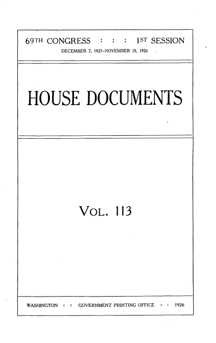 handle is hein.usccsset/usconset34920 and id is 1 raw text is: 


69TH CONGRESS    : :  :  1ST SESSION
        DECEMBER 7, 1925-NOVEMBER 10, 1926  .


HOUSE DOCUMENTS


VOL. 113


WASHINGTON : : GOVERNMENT PRINTING OFFICE : : 1926


