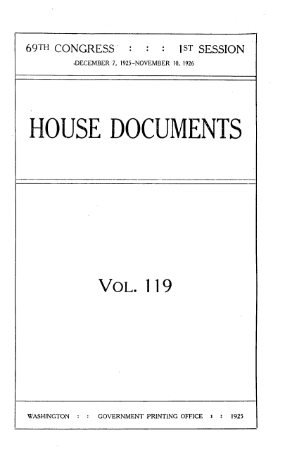 handle is hein.usccsset/usconset34926 and id is 1 raw text is: 



69TH CONGRESS    : :  :  1ST SESSION
        .DECEMBER 7, 1925-NOVEMBER 10, 1926


HOUSE DOCUMENTS


VOL. 119


GOVERNMENT PRINTING OFFICE : : 1925


WASHINCTON :


