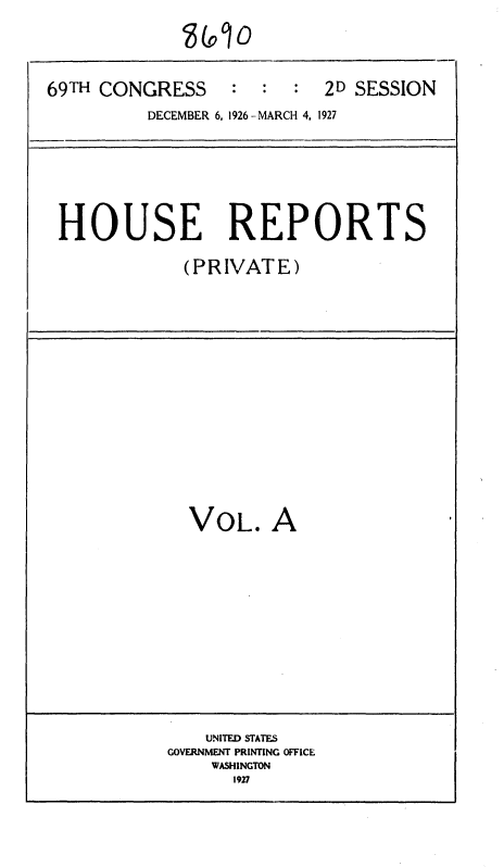 handle is hein.usccsset/usconset34930 and id is 1 raw text is: 





69TH CONGRESS : : : 2D SESSION
          DECEMBER 6, 1926 - MARCH 4, 1927


HOUSE REPORTS

            (PRIVATE)


VOL. A


    UNITED STATES
GOVERNMENT PRINTING OFFICE
    WASHINGTON
      1927



