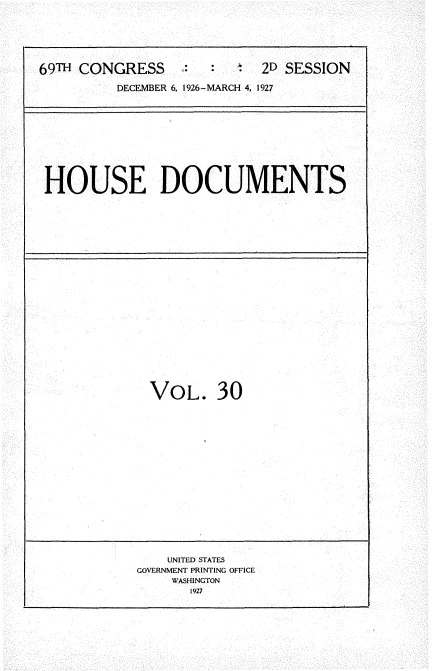handle is hein.usccsset/usconset34939 and id is 1 raw text is: 






69TH CONGRESS     :        2D SESSION

          DECEMBER 6, 1926-MARCH 4, 1927


HOUSE DOCUMENTS


VOL. 30


    UNITED STATES
GOVERNMENT PRINTING OFFICE
    WASHINGTON
       1927


