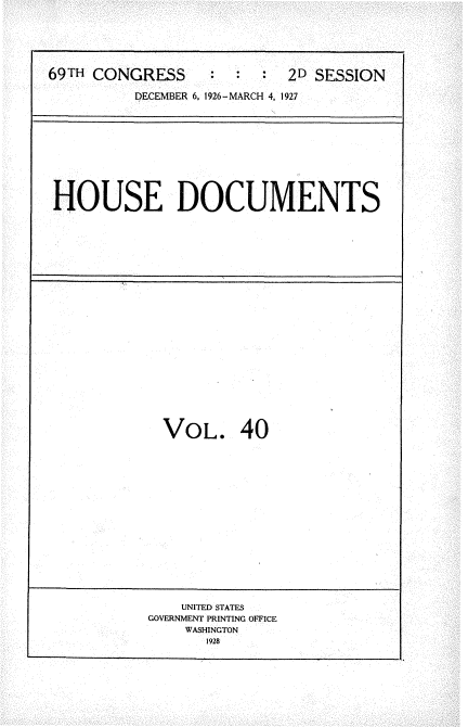 handle is hein.usccsset/usconset34949 and id is 1 raw text is: 






69TH CONGRESS           :  2D SESSION

          DECEMBER 6, 1926-MARCH 4. 1927


HOUSE DOCUMENTS


VOL. 40


    UNITED STATES
GOVERNMENT PRINTING OFFICE
    WASHINGTON
       1928


