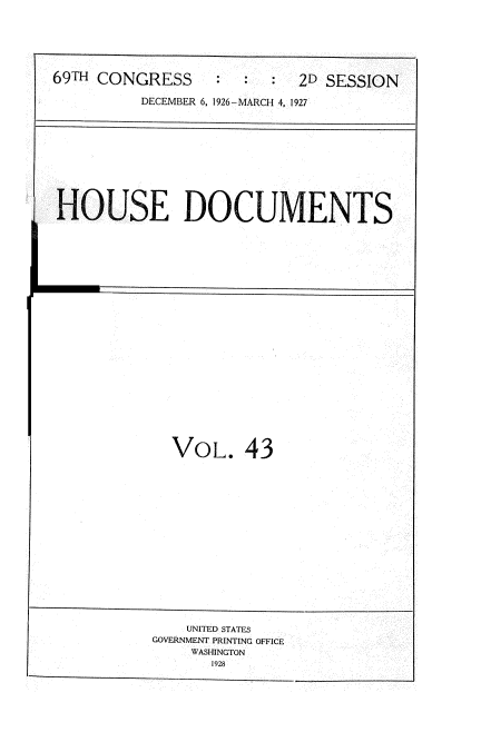 handle is hein.usccsset/usconset34952 and id is 1 raw text is: 






69TH CONGRESS              2D SESSION

          DECEMBER 6, 1926-MARCH 4, 1927


HOUSE DOCUMENTS


VOL. 43


    UNITED STATES
GOVERNMENT PRINTING OFFICE
    WASHINGTON
       1928


